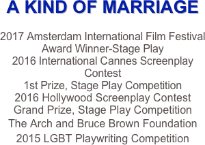 A KIND OF MARRIAGE

2017 Amsterdam International Film Festival
Award Winner-Stage Play
2016 International Cannes Screenplay Contest
1st Prize, Stage Play Competition
2016 Hollywood Screenplay Contest
Grand Prize, Stage Play Competition
The Arch and Bruce Brown Foundation 
2015 LGBT Playwriting Competition